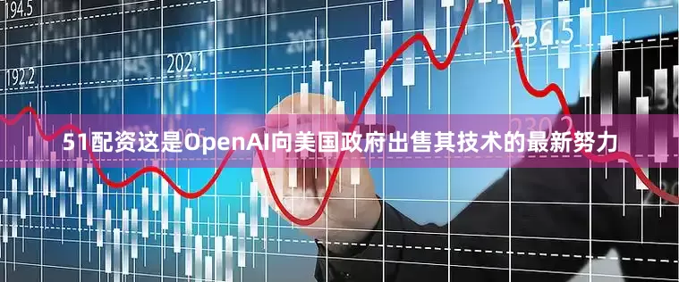 51配资这是OpenAI向美国政府出售其技术的最新努力