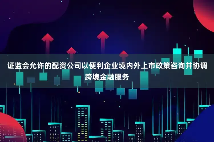 证监会允许的配资公司以便利企业境内外上市政策咨询并协调跨境金融服务
