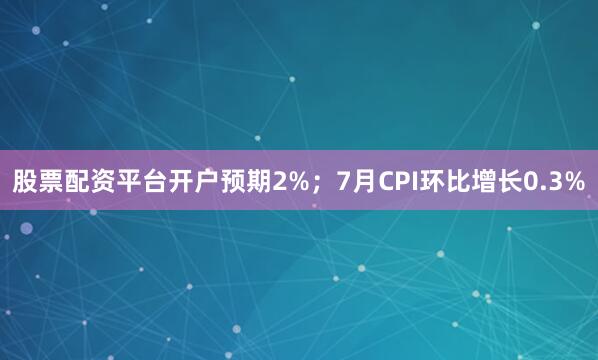 股票配资平台开户预期2%；7月CPI环比增长0.3%