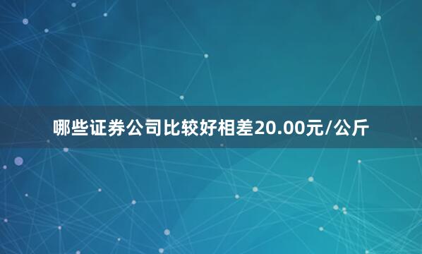 哪些证券公司比较好相差20.00元/公斤