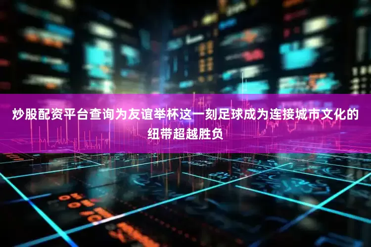 炒股配资平台查询为友谊举杯这一刻足球成为连接城市文化的纽带超越胜负