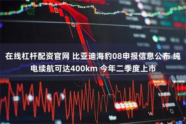 在线杠杆配资官网 比亚迪海豹08申报信息公布 纯电续航可达400km 今年二季度上市