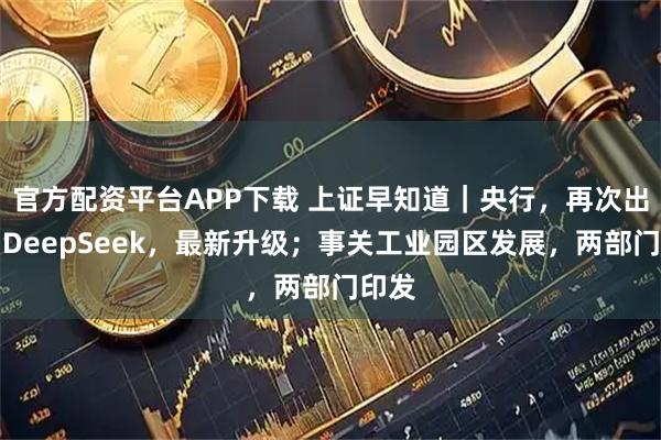 官方配资平台APP下载 上证早知道｜央行，再次出手；DeepSeek，最新升级；事关工业园区发展，两部门印发