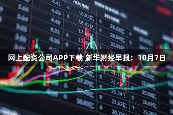 网上配资公司APP下载 新华财经早报：10月7日