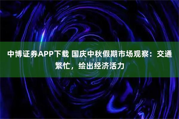 中博证券APP下载 国庆中秋假期市场观察：交通繁忙，绘出经济活力