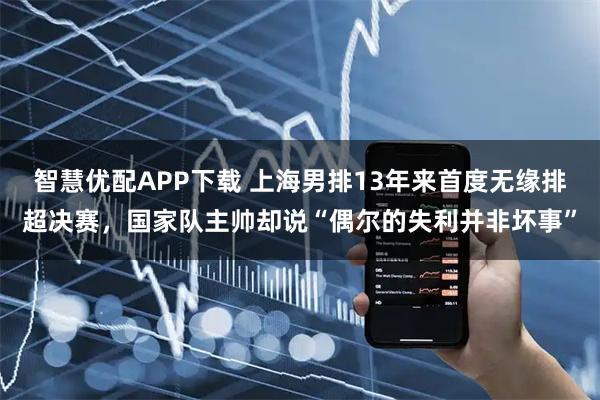 智慧优配APP下载 上海男排13年来首度无缘排超决赛，国家队主帅却说“偶尔的失利并非坏事”