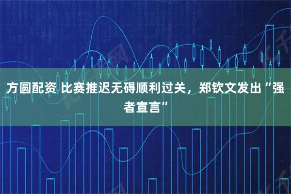 方圆配资 比赛推迟无碍顺利过关，郑钦文发出“强者宣言”