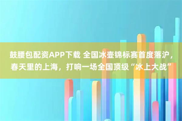 鼓腰包配资APP下载 全国冰壶锦标赛首度落沪，春天里的上海，打响一场全国顶级“冰上大战”