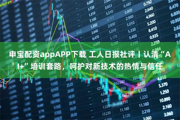 申宝配资appAPP下载 工人日报社评丨认清“AI+”培训套路，呵护对新技术的热情与信任