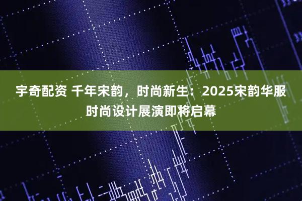 宇奇配资 千年宋韵，时尚新生：2025宋韵华服时尚设计展演即将启幕