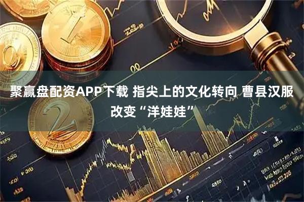聚赢盘配资APP下载 指尖上的文化转向 曹县汉服改变“洋娃娃”