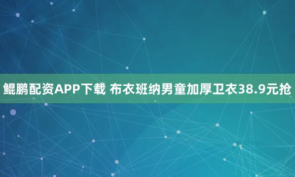 鲲鹏配资APP下载 布衣班纳男童加厚卫衣38.9元抢