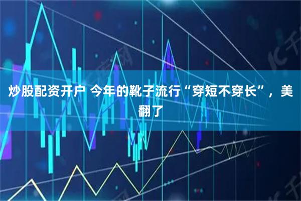 炒股配资开户 今年的靴子流行“穿短不穿长”，美翻了