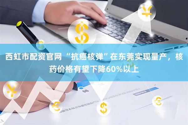 西虹市配资官网 “抗癌核弹”在东莞实现量产，核药价格有望下降60%以上