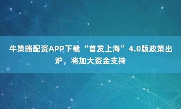 牛策略配资APP下载 “首发上海” 4.0版政策出炉，将加大资金支持
