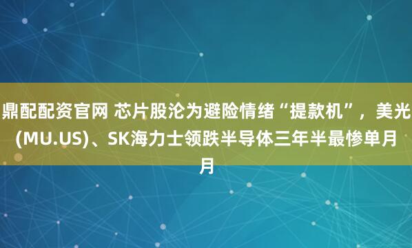 鼎配配资官网 芯片股沦为避险情绪“提款机”，美光(MU.US)、SK海力士领跌半导体三年半最惨单月