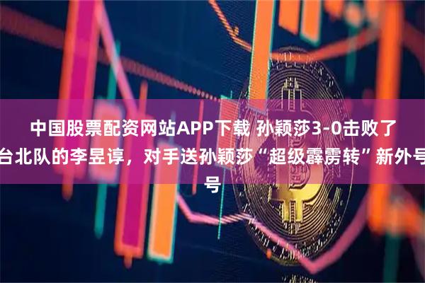 中国股票配资网站APP下载 孙颖莎3-0击败了台北队的李昱谆，对手送孙颖莎“超级霹雳转”新外号