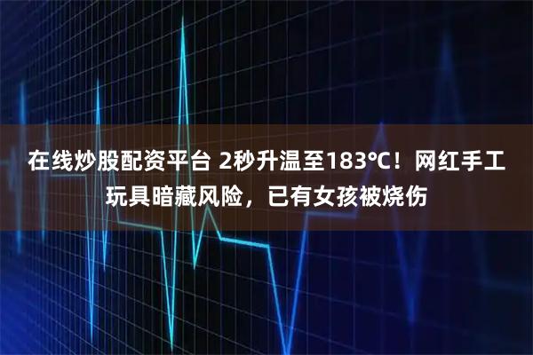在线炒股配资平台 2秒升温至183℃！网红手工玩具暗藏风险，已有女孩被烧伤