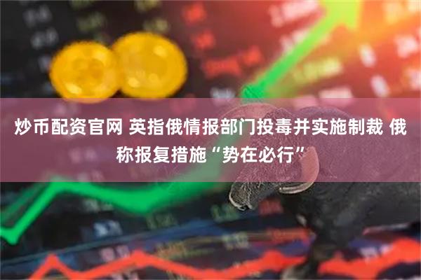 炒币配资官网 英指俄情报部门投毒并实施制裁 俄称报复措施“势在必行”