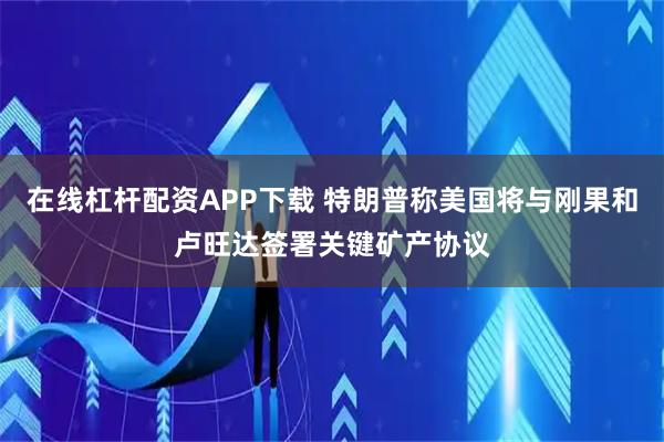 在线杠杆配资APP下载 特朗普称美国将与刚果和卢旺达签署关键矿产协议
