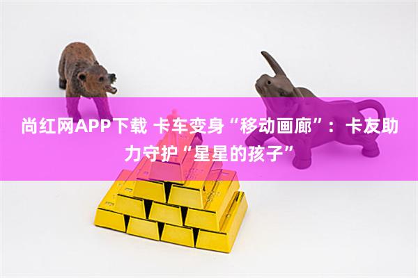 尚红网APP下载 卡车变身“移动画廊”：卡友助力守护“星星的孩子”