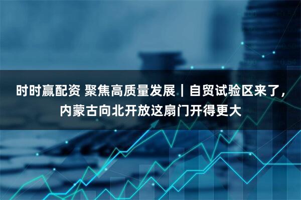 时时赢配资 聚焦高质量发展｜自贸试验区来了，内蒙古向北开放这扇门开得更大