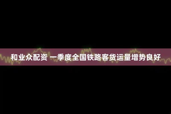 和业众配资 一季度全国铁路客货运量增势良好
