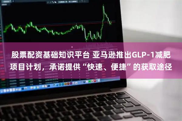 股票配资基础知识平台 亚马逊推出GLP-1减肥项目计划，承诺提供“快速、便捷”的获取途径