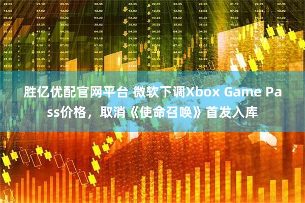 胜亿优配官网平台 微软下调Xbox Game Pass价格，取消《使命召唤》首发入库