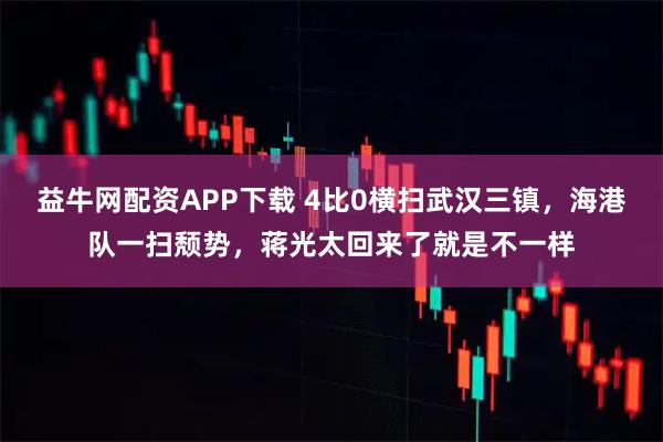 益牛网配资APP下载 4比0横扫武汉三镇，海港队一扫颓势，蒋光太回来了就是不一样