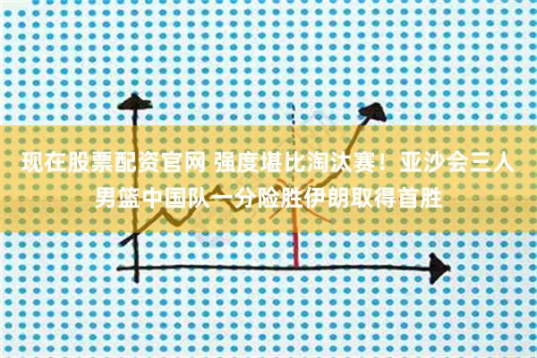 现在股票配资官网 强度堪比淘汰赛！亚沙会三人男篮中国队一分险胜伊朗取得首胜