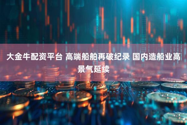 大金牛配资平台 高端船舶再破纪录 国内造船业高景气延续