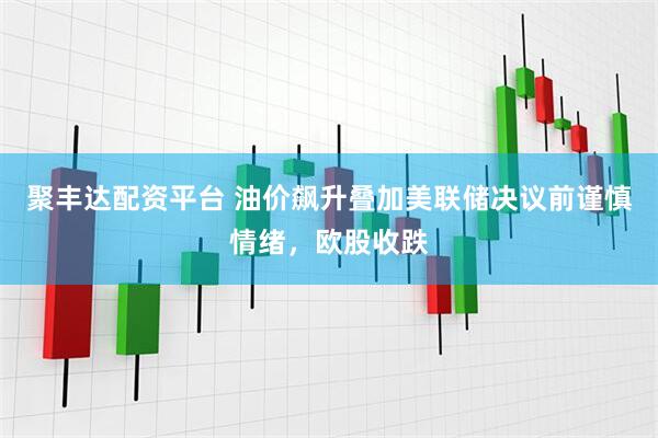 聚丰达配资平台 油价飙升叠加美联储决议前谨慎情绪，欧股收跌
