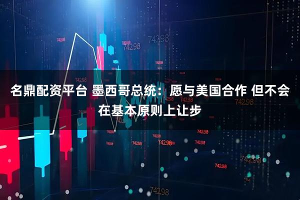 名鼎配资平台 墨西哥总统：愿与美国合作 但不会在基本原则上让步