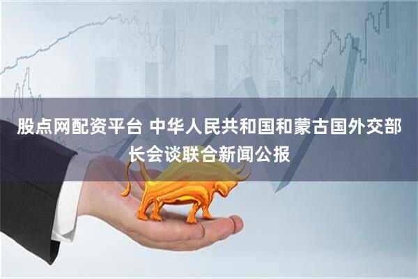 股点网配资平台 中华人民共和国和蒙古国外交部长会谈联合新闻公报