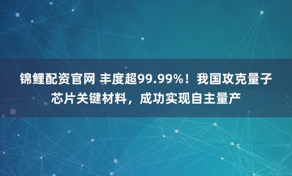 锦鲤配资官网 丰度超99.99%！我国攻克量子芯片关键材料，成功实现自主量产
