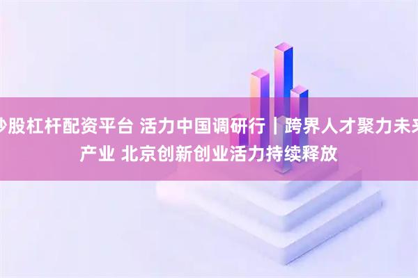 炒股杠杆配资平台 活力中国调研行｜跨界人才聚力未来产业 北京创新创业活力持续释放