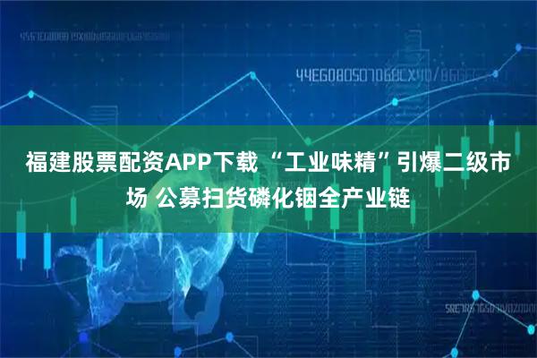 福建股票配资APP下载 “工业味精”引爆二级市场 公募扫货磷化铟全产业链