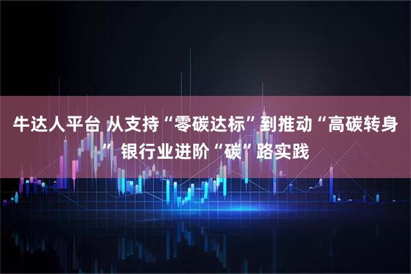 牛达人平台 从支持“零碳达标”到推动“高碳转身” 银行业进阶“碳”路实践