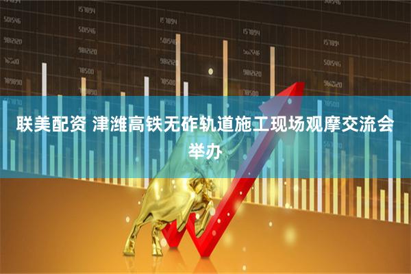 联美配资 津潍高铁无砟轨道施工现场观摩交流会举办