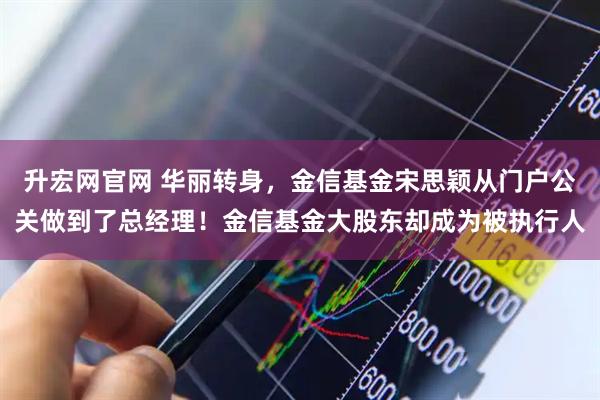 升宏网官网 华丽转身，金信基金宋思颖从门户公关做到了总经理！金信基金大股东却成为被执行人