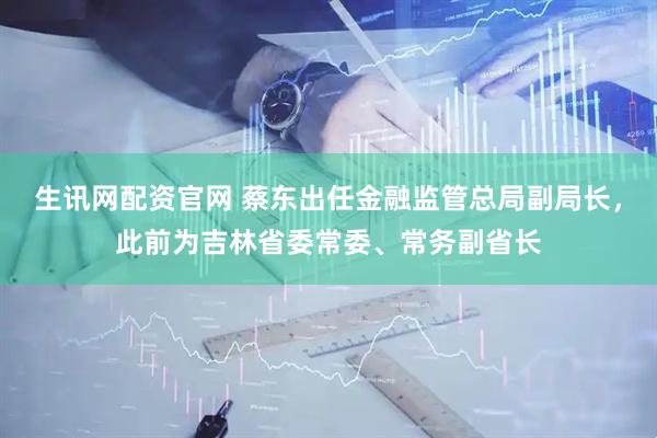 生讯网配资官网 蔡东出任金融监管总局副局长,此前为吉林省委常委、常务副省长