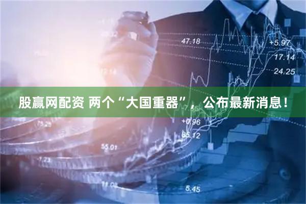 股赢网配资 两个“大国重器”，公布最新消息！